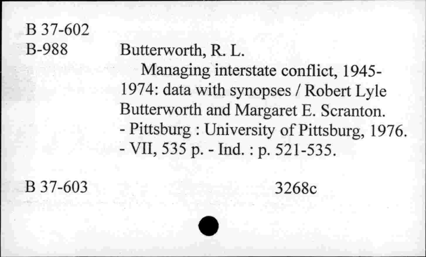 ﻿B 37-602
B-988
Butterworth, R. L.
Managing interstate conflict, 1945-1974: data with synopses / Robert Lyle Butterworth and Margaret E. Scranton.
- Pittsburg : University of Pittsburg, 1976. -VII, 535 p.-Ind. :p. 521-535.
B 37-603
3268c